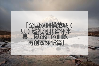 全国双拥模范城（县）巡礼河北省怀来县：赓续红色血脉 再创双拥新篇