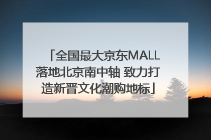 全国最大京东MALL落地北京南中轴 致力打造新晋文化潮购地标