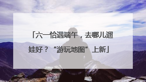 六一恰遇端午，去哪儿遛娃好？“游玩地图”上新