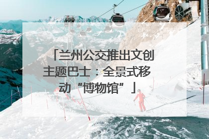 兰州公交推出文创主题巴士：全景式移动“博物馆”