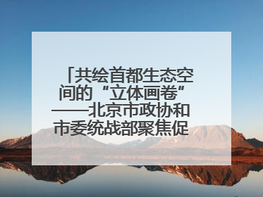 共绘首都生态空间的“立体画卷”——北京市政协和市委统战部聚焦促进绿化彩化美化生态空间建设联合协商议政