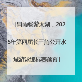 冒雨畅游太湖，2025年第四届长三角公开水域游泳锦标赛落幕