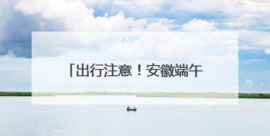 出行注意！安徽端午假期迎明显降雨 淮河以南局地有大暴雨
