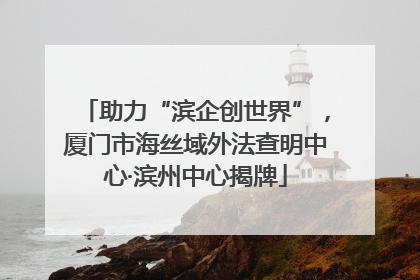 助力“滨企创世界”，厦门市海丝域外法查明中心·滨州中心揭牌