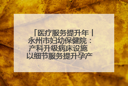 医疗服务提升年丨永州市妇幼保健院：产科升级病床设施 以细节服务提升孕产妇就医体验