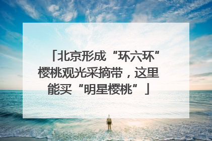 北京形成“环六环”樱桃观光采摘带，这里能买“明星樱桃”