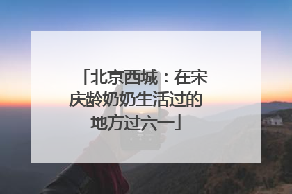 北京西城：在宋庆龄奶奶生活过的地方过六一