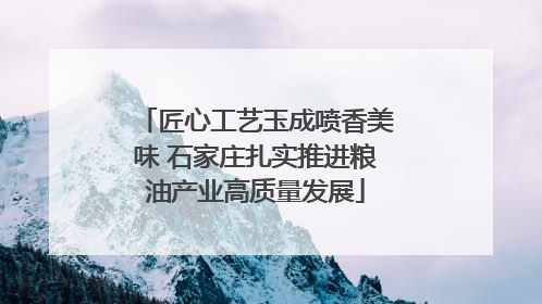 匠心工艺玉成喷香美味 石家庄扎实推进粮油产业高质量发展