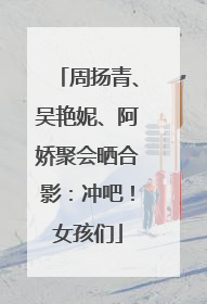 周扬青、吴艳妮、阿娇聚会晒合影：冲吧！女孩们