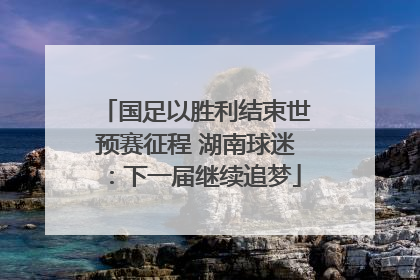 国足以胜利结束世预赛征程 湖南球迷：下一届继续追梦