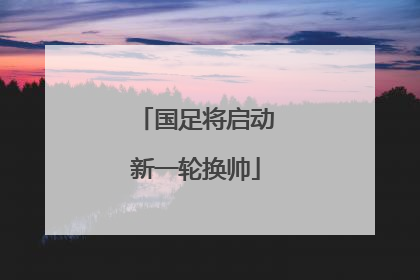 国足将启动新一轮换帅