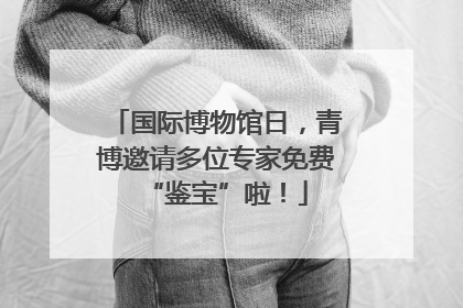 国际博物馆日，青博邀请多位专家免费“鉴宝”啦！