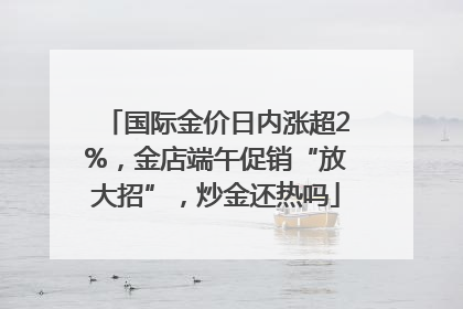 国际金价日内涨超2%，金店端午促销“放大招”，炒金还热吗