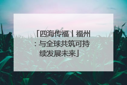 四海传福丨福州：与全球共筑可持续发展未来