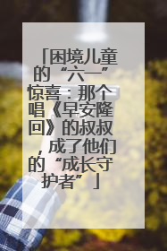困境儿童的“六一”惊喜：那个唱《早安隆回》的叔叔，成了他们的“成长守护者”