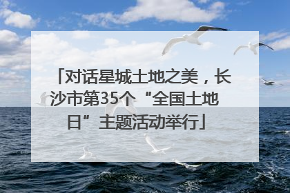 对话星城土地之美，长沙市第35个“全国土地日”主题活动举行