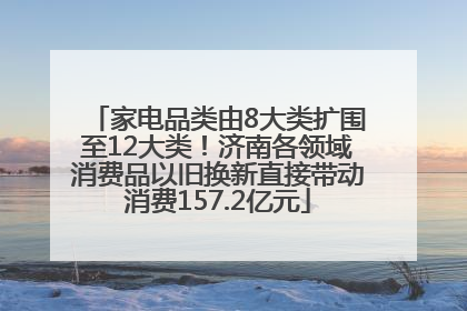 家电品类由8大类扩围至12大类！济南各领域消费品以旧换新直接带动消费157.2亿元