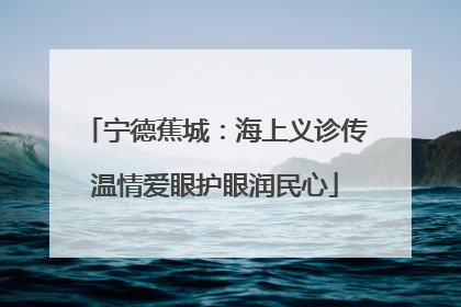 宁德蕉城：海上义诊传温情爱眼护眼润民心