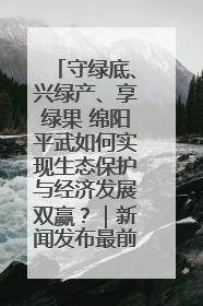 守绿底、兴绿产、享绿果 绵阳平武如何实现生态保护与经济发展双赢？｜新闻发布最前线·深一度
