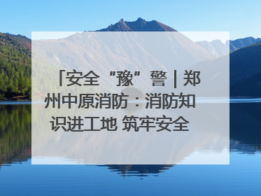 安全“豫”警｜郑州中原消防：消防知识进工地 筑牢安全“防火墙”