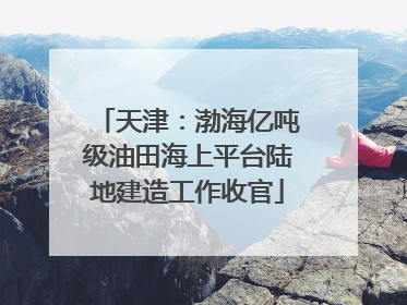 天津：渤海亿吨级油田海上平台陆地建造工作收官