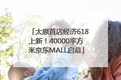太原首店经济618上新！40000平方米京东MALL启幕