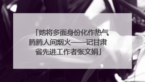 她将多面身份化作热气腾腾人间烟火——记甘肃省先进工作者张文娟