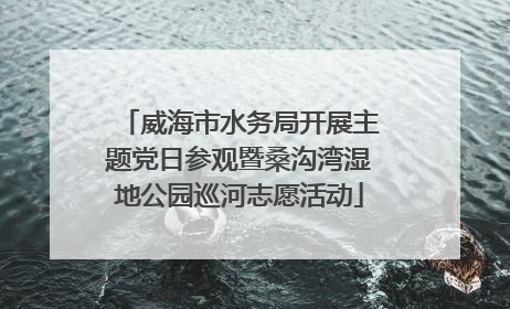 威海市水务局开展主题党日参观暨桑沟湾湿地公园巡河志愿活动