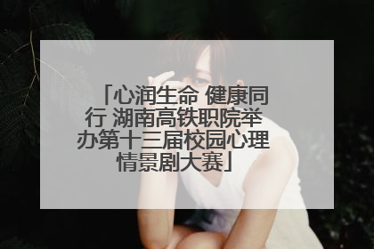 心润生命 健康同行 湖南高铁职院举办第十三届校园心理情景剧大赛
