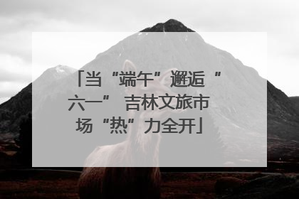 当“端午”邂逅“六一” 吉林文旅市场“热”力全开