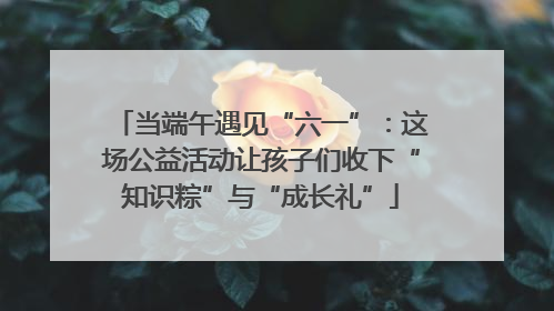 当端午遇见“六一”：这场公益活动让孩子们收下“知识粽”与“成长礼”