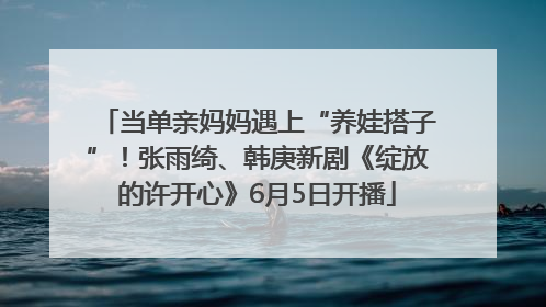 当单亲妈妈遇上“养娃搭子”！张雨绮、韩庚新剧《绽放的许开心》6月5日开播