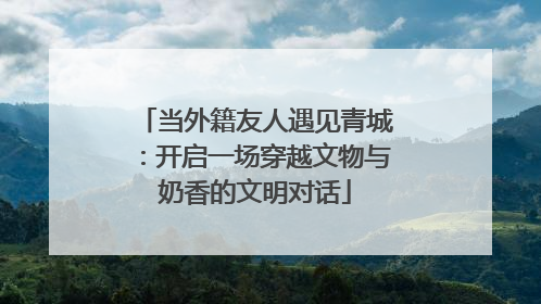 当外籍友人遇见青城：开启一场穿越文物与奶香的文明对话