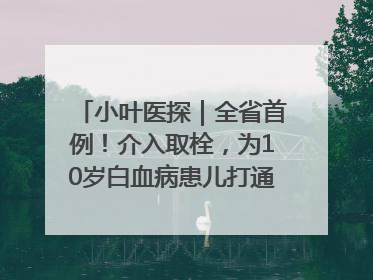小叶医探｜全省首例！介入取栓，为10岁白血病患儿打通生命之“脉”