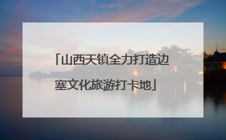 山西天镇全力打造边塞文化旅游打卡地