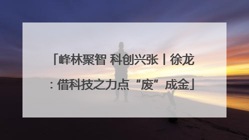 峰林聚智 科创兴张丨徐龙：借科技之力点“废”成金
