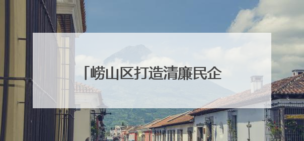 崂山区打造清廉民企“金钥匙” 解锁营商环境“优”密码