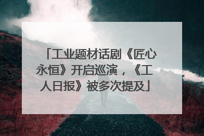 工业题材话剧《匠心永恒》开启巡演，《工人日报》被多次提及