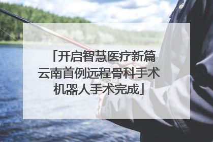 开启智慧医疗新篇 云南首例远程骨科手术机器人手术完成