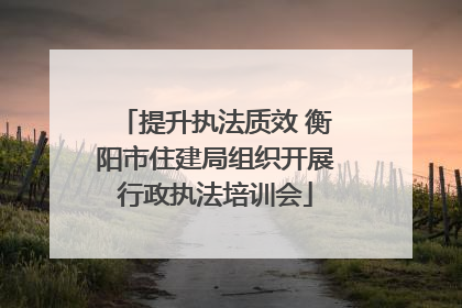 提升执法质效 衡阳市住建局组织开展行政执法培训会