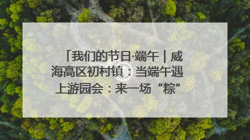 我们的节日·端午｜威海高区初村镇：当端午遇上游园会：来一场“粽”享欢乐的趣味冒险！