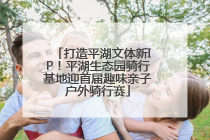 打造平湖文体新IP！平湖生态园骑行基地迎首届趣味亲子户外骑行赛