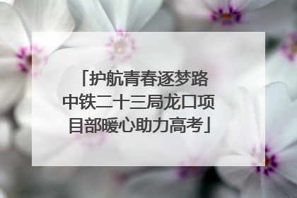 护航青春逐梦路 中铁二十三局龙口项目部暖心助力高考