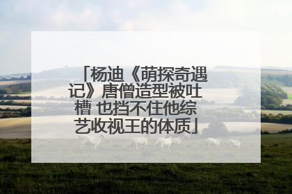 杨迪《萌探奇遇记》唐僧造型被吐槽 也挡不住他综艺收视王的体质