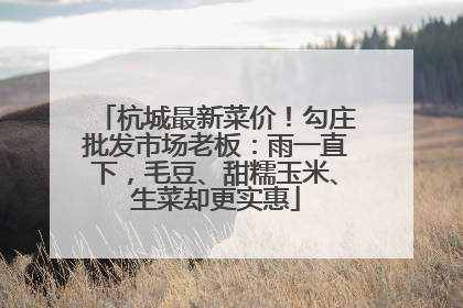 杭城最新菜价！勾庄批发市场老板：雨一直下，毛豆、甜糯玉米、生菜却更实惠