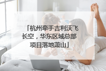 杭州牵手吉利沃飞长空，华东区域总部项目落地萧山