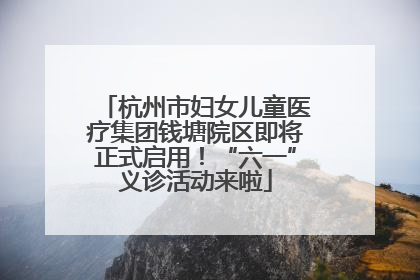 杭州市妇女儿童医疗集团钱塘院区即将正式启用！“六一”义诊活动来啦
