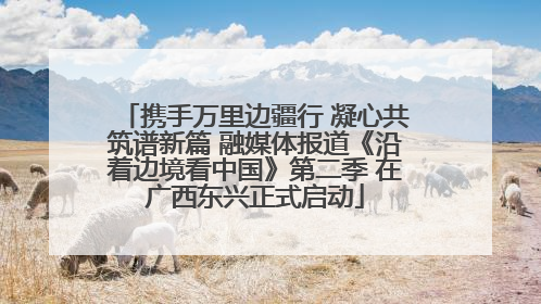携手万里边疆行 凝心共筑谱新篇 融媒体报道《沿着边境看中国》第二季 在广西东兴正式启动