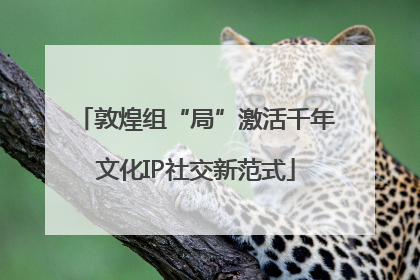 敦煌组“局”激活千年文化IP社交新范式
