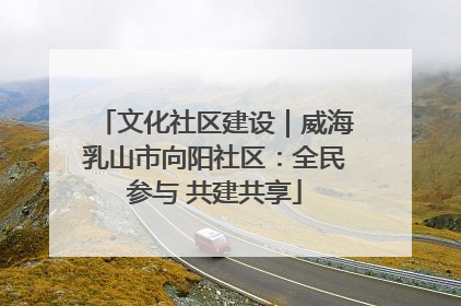 文化社区建设｜威海乳山市向阳社区：全民参与 共建共享